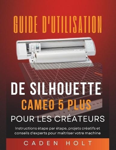Guide d'Utilisation de Silhouette Cameo 5 Plus Pour Les Créateurs: Instructions étape par étape, projets créatifs et conseils d'experts pour maîtriser votre machine