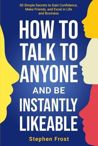 How to Talk to Anyone and Be Instantly Likeable: 50 Simple Secrets to Gain Confidence, Make Friends, and Excel in Life and Business
