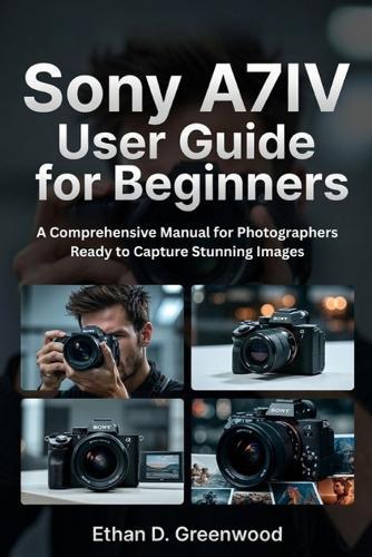 Sony A7IV User Guide for Beginners: A Comprehensive Manual for Photographers Ready to Capture Stunning Images