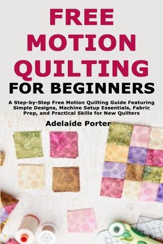 Free Motion Quilting for Beginners: A Step-by-Step Free Motion Quilting Guide Featuring Simple Designs, Machine Setup Essentials, Fabric Prep, and Practical Skills for New Quilters