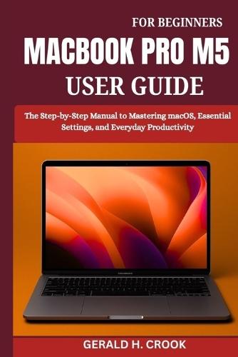 Macbook Pro M5 User Guide for Beginners: The Step-by-Step Manual to Mastering macOS, Essential Settings, and Everyday Productivity
