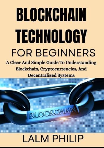 Blockchain Technology for Beginners: A Clear And Simple Guide To Understanding Blockchain, Cryptocurrencies, And Decentralized Systems