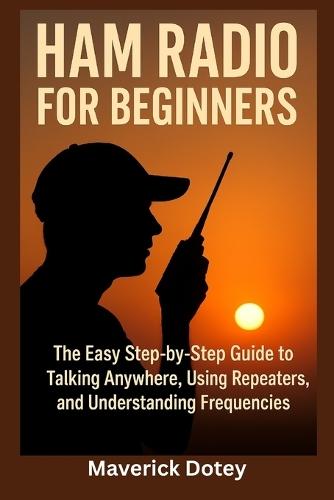 Ham Radio for Beginners: The Easy Step-by-Step Guide to Talking Anywhere, Using Repeaters, and Understanding Frequencies