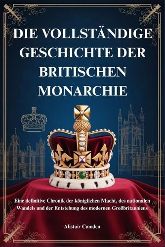 Die Vollständige Geschichte Der Britischen Monarchie: Eine definitive Chronik der königlichen Macht, des nationalen Wandels und der Entstehung des modernen Großbritanniens