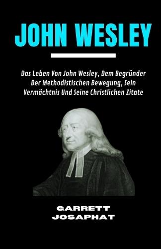 John Wesley: Das Leben Von John Wesley, Dem Begründer Der Methodistischen Bewegung, Sein Vermächtnis Und Seine Christlichen Zitate