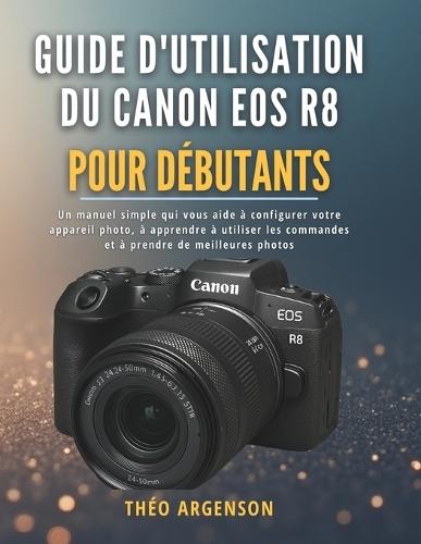 Guide d'utilisation du Canon EOS R8 pour débutants: Un manuel simple qui vous aide à configurer votre appareil photo, à apprendre à utiliser les commandes et à prendre de meilleures photos