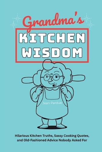 Grandma's Kitchen Wisdom: Hilarious Kitchen Truths, Sassy Cooking Quotes, and Old-Fashioned Advice Nobody Asked For