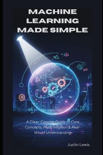 Machine Learning Made Simple: A Clear, Concise Guide to Core Concepts, Math Intuition & Real-World Understanding