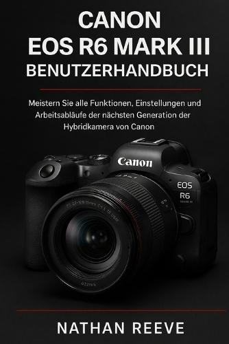 Canon EOS R6 Mark III Benutzerhandbuch: Meistern Sie alle Funktionen, Einstellungen und Arbeitsabläufe der nächsten Generation der Hybridkamera von Canon