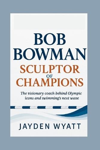 Bob Bowman: Sculptor of Champions: The visionary coach behind Olympic icons and swimming's next wave