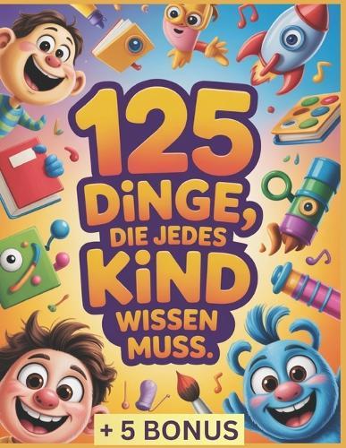 125 Dinge, die jedes Kind wissen muss: Unverzichtbare Lebenskompetenzen für jedes Kind: Selbstvertrauen, Sicherheit, Selbstständigkeit und Werkzeuge, um in der heutigen Welt zu wachsen