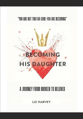 Becoming His Daughter: A Journey from Brokenness to Beloved: ""You are not too far gone - you are becoming.""