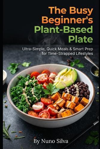 The Busy Beginner's Plant-Based Plate: Ultra-Simple, Quick Meals & Smart Prep for Time-Strapped Lifestyles