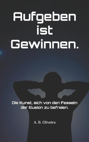 Aufgeben ist Gewinnen.: Die Kunst, sich von den Fesseln der Illusion zu befreien.