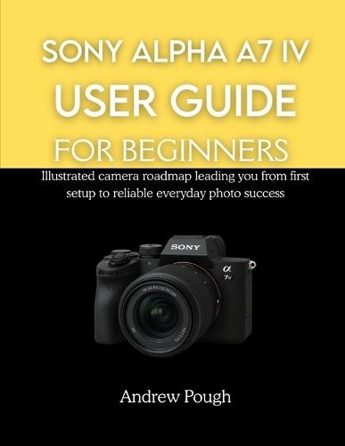 Sony Alpha A7 IV User Guide for Beginners: Illustrated camera roadmap leading you from first setup to reliable everyday photo success