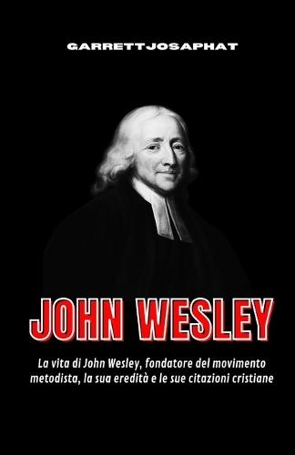 John Wesley: La vita di John Wesley, fondatore del movimento metodista, la sua eredità e le sue citazioni cristiane