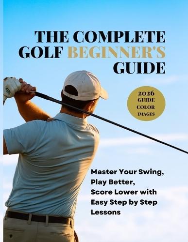 The Complete Golf Beginner's Guide: Master Your Swing, Play Better, Score Lower with Easy Step by Step Lessons