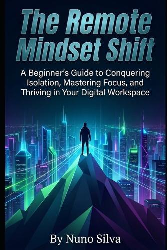 The Remote Mindset Shift: A Beginner's Guide to Conquering Isolation, Mastering Focus, and Thriving in Your Digital Workspace