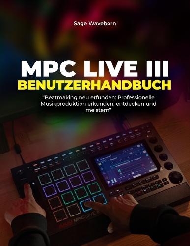 MPC Live III Benutzerhandbuch: ""Beatmaking neu erfunden: Professionelle Musikproduktion erkunden, entdecken und meistern""