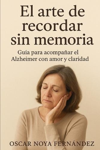 El Arte de Recordar Sin Memoria: Guia Para Acompañar El Alzheimer Con Amor Y Claridad