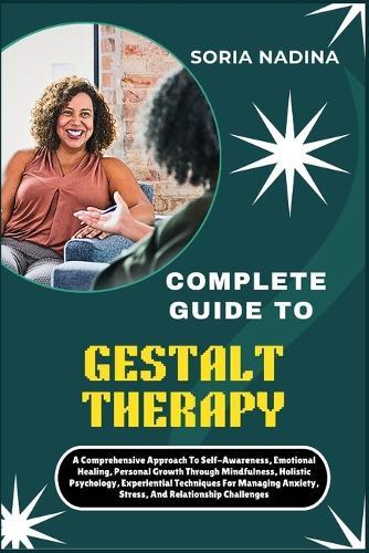 Complete Guide to Gestalt Therapy: A Comprehensive Approach To Self-Awareness, Emotional Healing, Personal Growth Through Mindfulness, Holistic Psychology, Experiential Techniques For Managing Anxiety, Stress, And Relationship Challenges