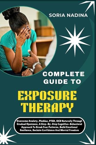 Complete Guide to Exposure Therapy: Overcome Anxiety, Phobias, PTSD, OCD Naturally Through Gradual Openness, A Step-By-Step Cognitive-Behavioral Approach To Break Fear Patterns, Build Emotional Resilience, Reclaim Confidence And Mental Freedom