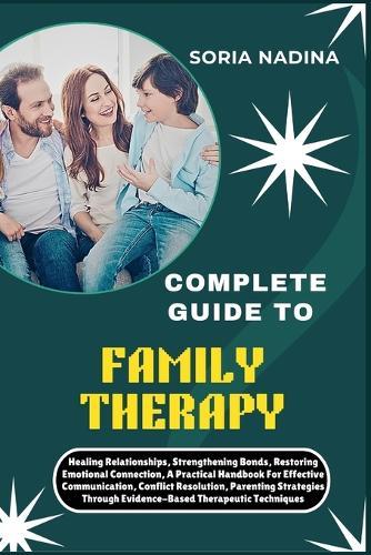 Complete Guide to Family Therapy: Healing Relationships, Strengthening Bonds, Restoring Emotional Connection, A Practical Handbook For Effective Communication, Conflict Resolution, Parenting Strategies Through Evidence-Based Therapeutic Techniques