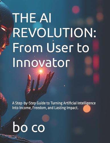 The AI Revolution: From User to Innovator: A Step-by-Step Guide to Turning Artificial Intelligence Into Income, Freedom, and Lasting Impact.