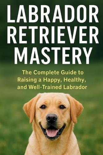 Labrador Retriever Mastery: The Complete Guide to Raising, Training, and Caring for the World's Most Loved Family Dog