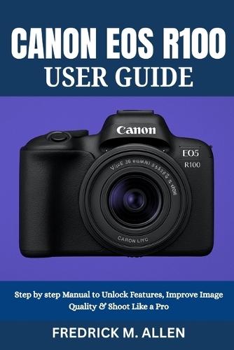 Canon EOS R100 User Guide: Step by step Manual to Unlock Features, Improve Image Quality & Shoot Like a Pro