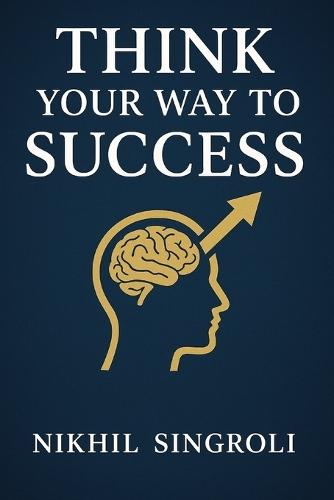 Think Your Way to Success: A Practical Guide to Building a Powerful Mindset, Improving Self-Discipline, Overcoming Doubt, and Achieving Consistent Personal Growth