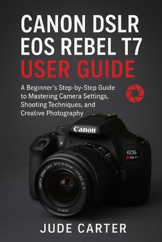 Canon Dslr EOS Rebel T7 User Guide for Beginners: A Beginner's Step-by-Step Guide to Mastering Camera Settings, Shooting Techniques, and Creative Photography