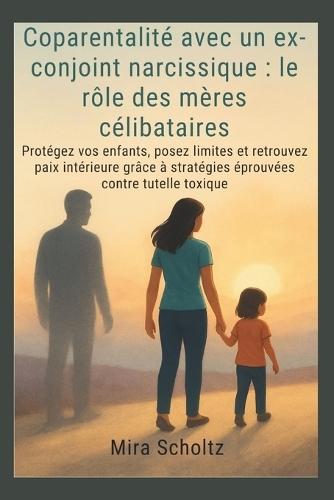 Coparentalité avec un ex-conjoint narcissique: le rôle des mères célibataires: Protégez vos enfants, posez limites et retrouvez paix intérieure grâce à stratégies éprouvées contre tutelle toxique