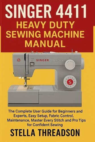 Singer 4411 Heavy Duty Sewing Machine Manual: The Complete User Guide for Beginners and Experts, Easy Setup, Fabric Control, Maintenance, Master Every Stitch and Pro Tips for Confident Sewing