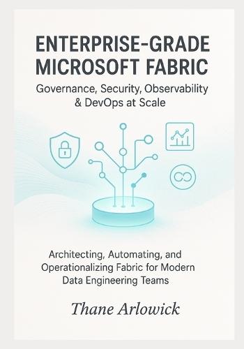 Enterprise-Grade Microsoft Fabric: Governance, Security, Observability & DevOps at Scale: Architecting, Automating, and Operationalizing Fabric for Modern Data Engineering Teams