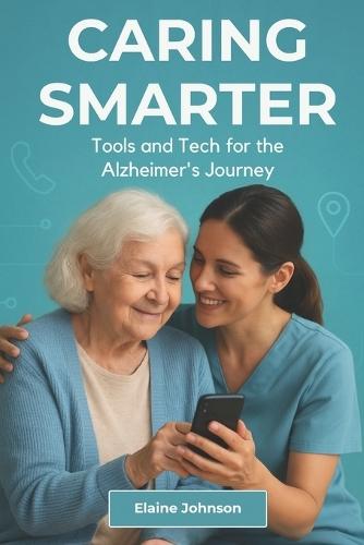 Caring Smarter Tools and Tech for the Alzheimer's Journey: The Essential Guide for Alzheimer's & Dementia Caregivers. A Consolidated Toolkit of Tools, Tech, and Safety Solutions to Reduce Stress and Improve Daily Life