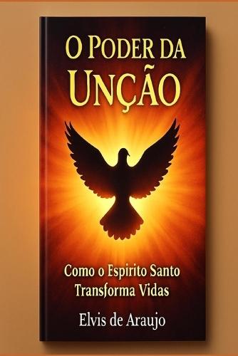 O Poder da Unção: Como o Espírito Santo Transforma Vidas: Receba a Unção do Espírito Santo e Experimente uma Vida de Milagres e Transformação