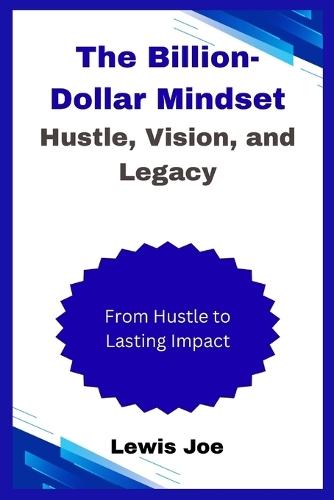 The Billion-Dollar Mindset Hustle, Vision, and Legacy: From Hustle to Lasting Impact