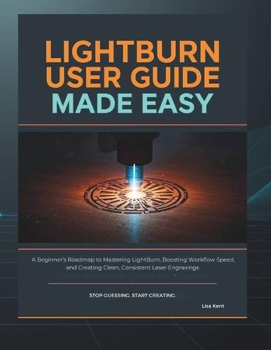 Lightburn User Guide Made Easy: A Beginner's Roadmap to Mastering LightBurn, Boosting Workflow Speed, and Creating Clean, Consistent Laser Engravings