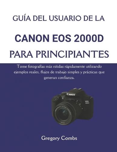 Guía del Usuario de la Canon EOS 2000d Para Principiantes: Tome fotografías más nítidas rápidamente utilizando ejemplos reales, flujos de trabajo simples y prácticas que generan confianza.