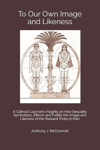 To Our Own Image and Likeness: A Catholic Layman's Insights on How Sexuality Symbolizes, Effects and Fulfills the Image and Likeness of the Blessed Trinity in Man