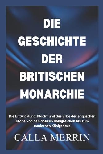Die Geschichte Der Britischen Monarchie: Die Entwicklung, Macht und das Erbe der englischen Krone von den antiken Königreichen bis zum modernen Königshaus