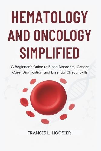 Hematology and Oncology Simplified: A Beginner's Guide to Blood Disorders, Cancer Care, Diagnostics, and Essential Clinical Skills