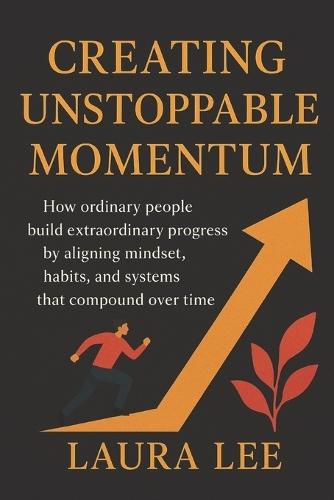 Creating Unstoppable Momentum: How ordinary people build extraordinary progress by aligning mindset, habits, and systems that compound over time
