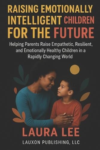 Raising Emotionally Intelligent Children For The Future: Helping Parents Raise Empathetic, Resilient, and Emotionally Healthy Children in a Rapidly Changing World