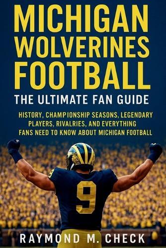 Michigan Wolverines Football: The Ultimate Fan Guide: History, championship seasons, legendary players, rivalries, and everything fans need to know about Michigan Football