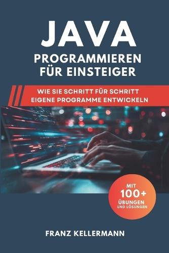 Java Programmieren für Einsteiger: Wie Sie Schritt für Schritt eigene Programme entwickeln - Mit 100+ Übungen und Lösungen