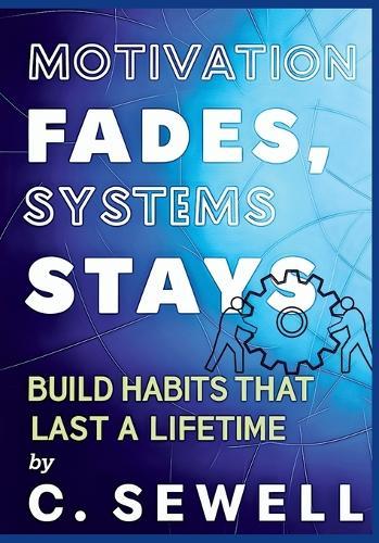 Motivation Fades Systems Stays: BUILD HABITS THAT LAST A LIFETIME By C.SEWELL