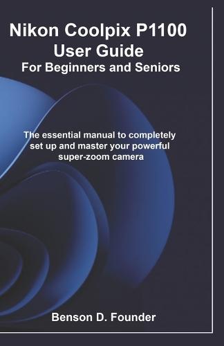 Nikon Coolpix P1100 User Guide For Beginners and Seniors: The essential manual to completely set up and master your powerful super-zoom camera