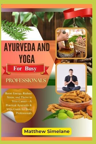 Ayurveda And Yoga For Busy Professionals: Boost Energy, Reduce Stress, and Thrive in Your Career-A Practical Ayurveda & Yoga Guide for Busy Professionals